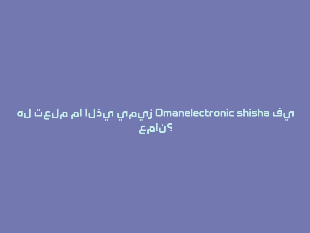 هل تعلم ما الذي يميز Omanelectronic shisha في عمان؟ 一