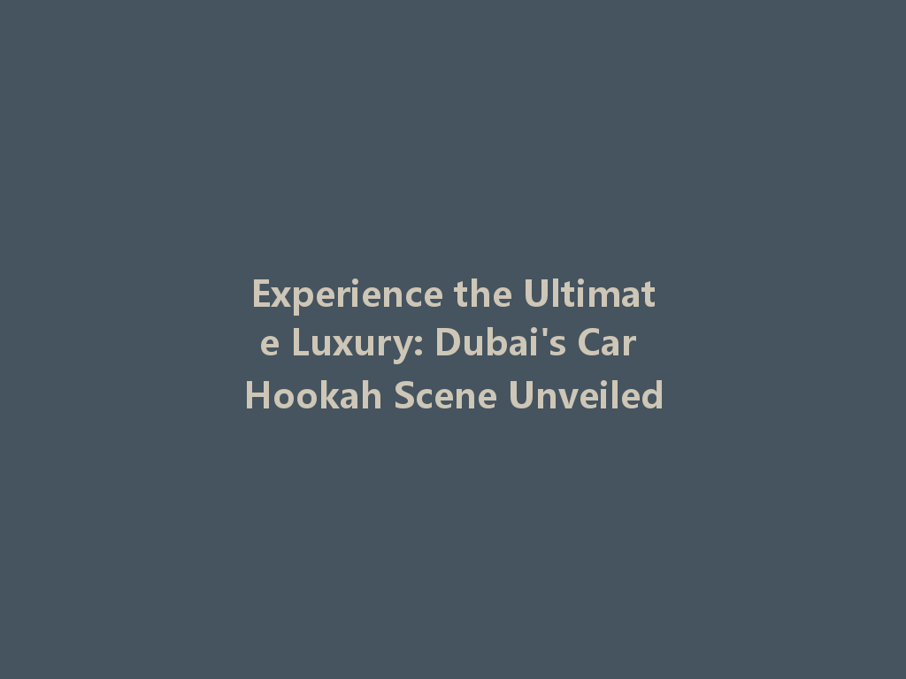 Experience the Ultimate Luxury: Dubai's Car Hookah Scene Unveiled 一