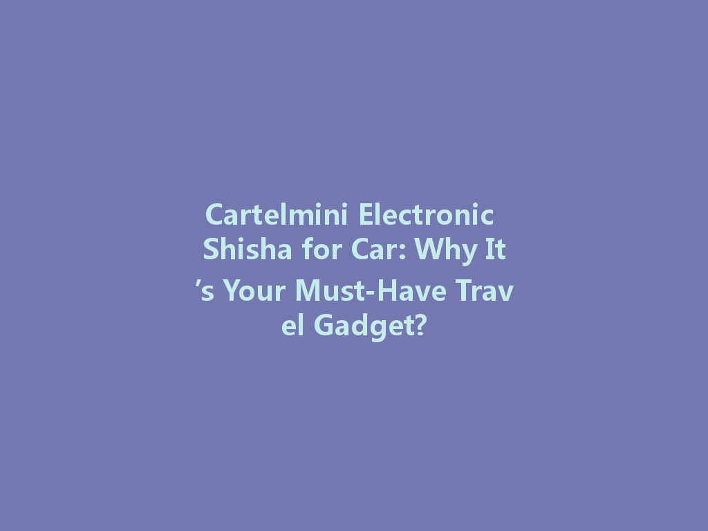 Cartelmini Electronic Shisha for Car: Why It’s Your Must-Have Travel Gadget? 一