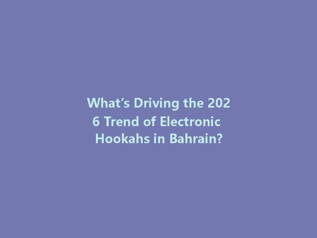 What’s Driving the 2026 Trend of Electronic Hookahs in Bahrain? 一