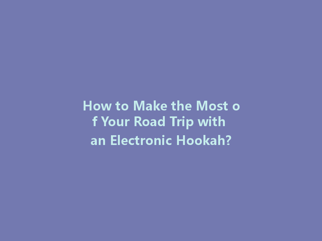 How to Make the Most of Your Road Trip with an Electronic Hookah? 一