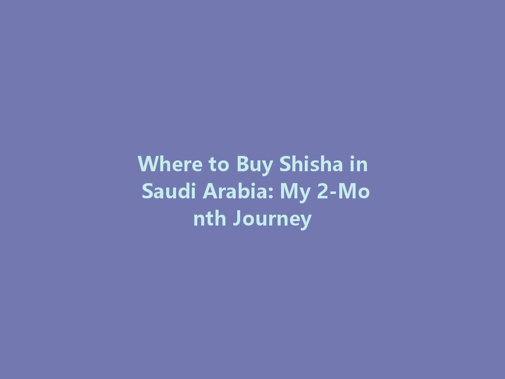 Where to Buy Shisha in Saudi Arabia: My 2-Month Journey 一