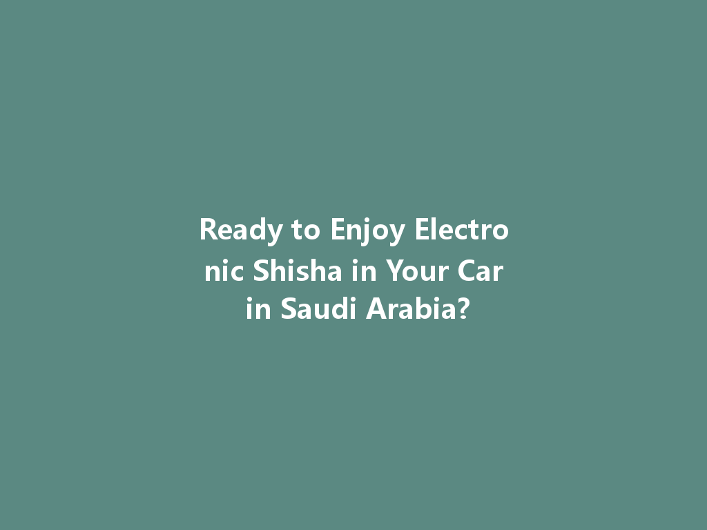Ready to Enjoy Electronic Shisha in Your Car in Saudi Arabia? 一