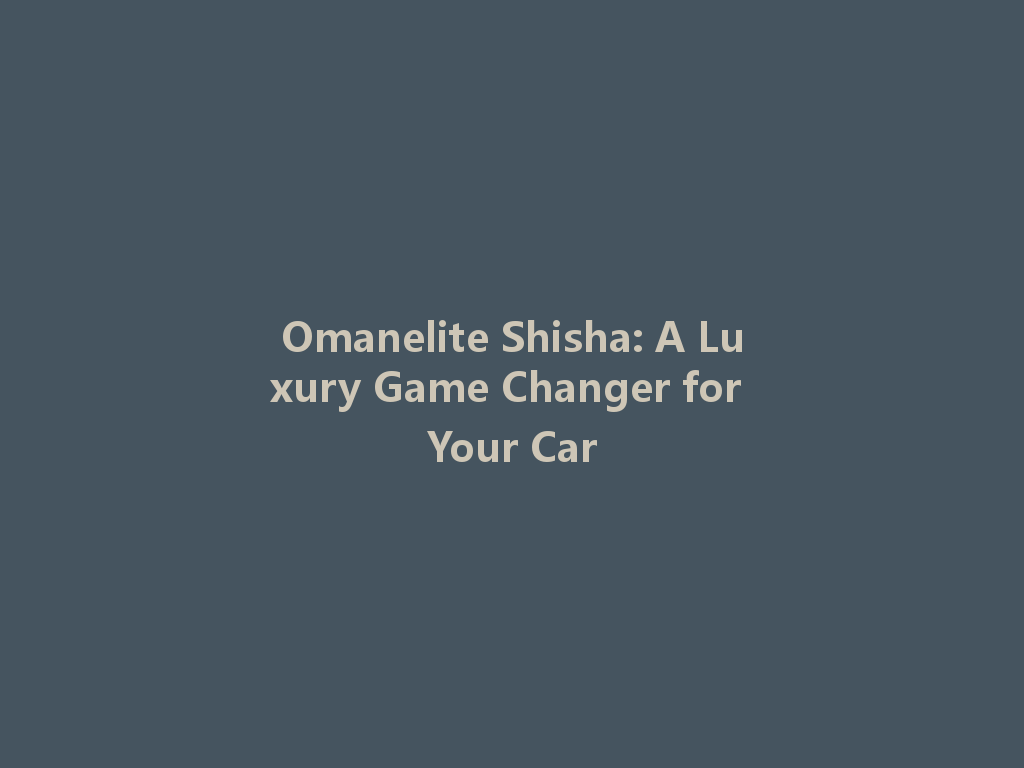Omanelite Shisha: A Luxury Game Changer for Your Car 一