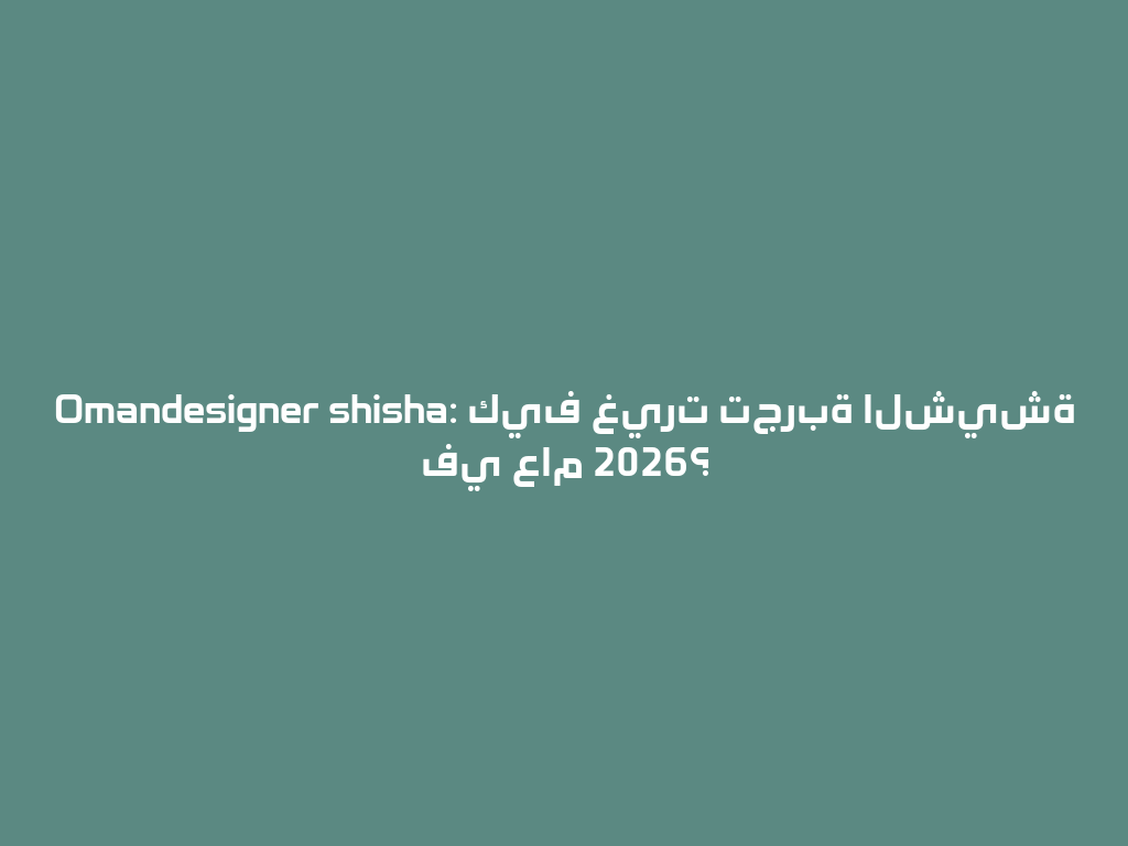 Omandesigner shisha: كيف غيرت تجربة الشيشة في عام 2026؟ 一