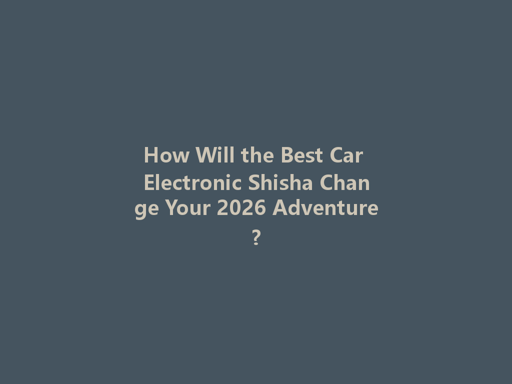How Will the Best Car Electronic Shisha Change Your 2026 Adventure? 一