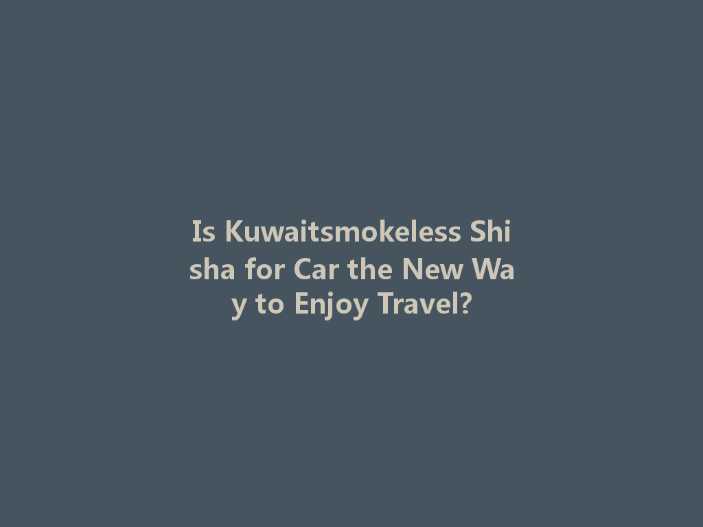 Is Kuwaitsmokeless Shisha for Car the New Way to Enjoy Travel? 一
