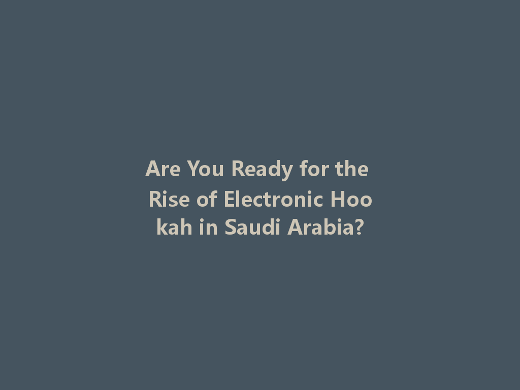 Are You Ready for the Rise of Electronic Hookah in Saudi Arabia? 一