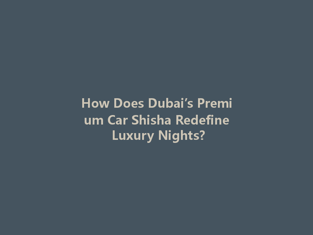 How Does Dubai’s Premium Car Shisha Redefine Luxury Nights? 一