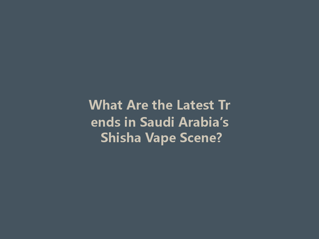 What Are the Latest Trends in Saudi Arabia’s Shisha Vape Scene? 一