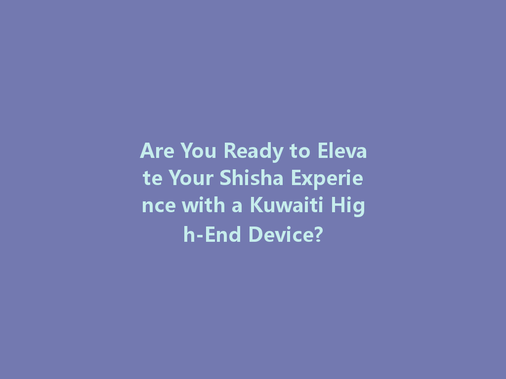 Are You Ready to Elevate Your Shisha Experience with a Kuwaiti High-End Device? 一