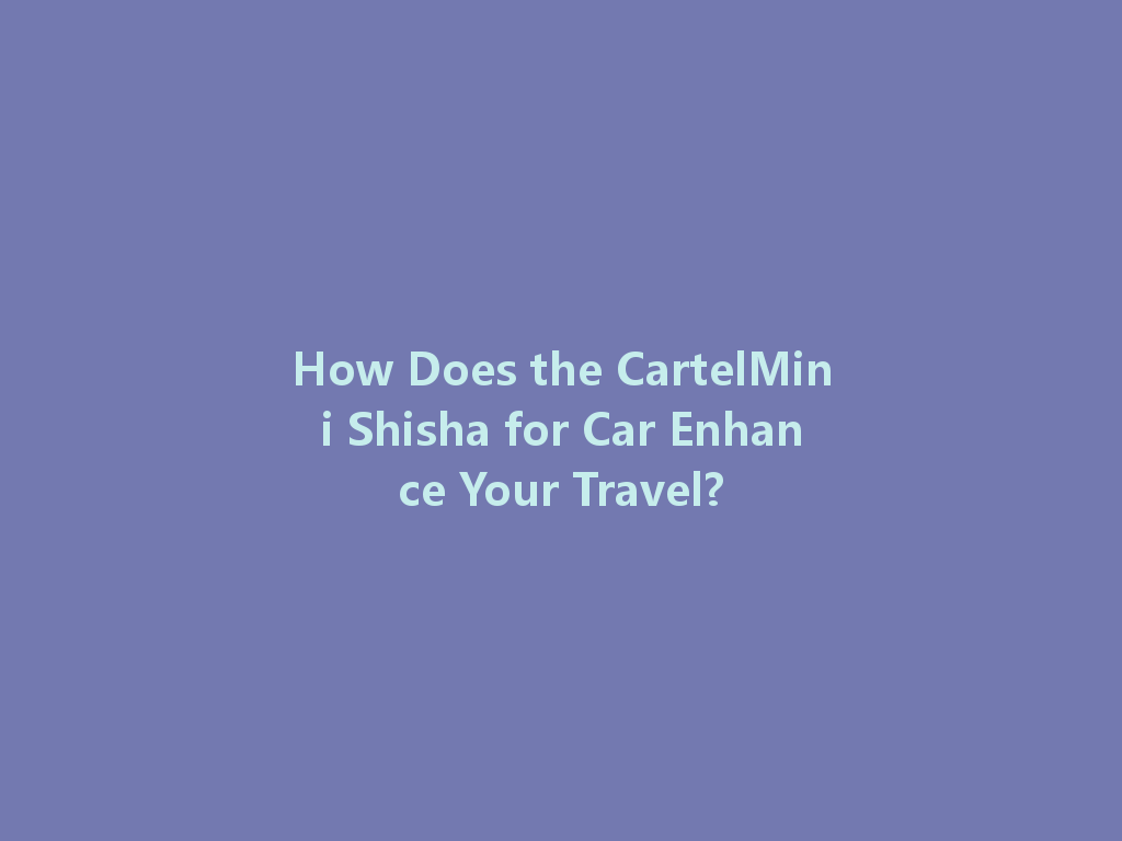 How Does the CartelMini Shisha for Car Enhance Your Travel? 一