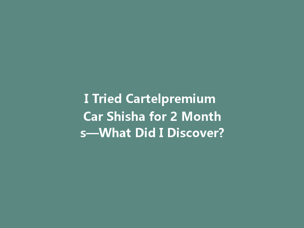 I Tried Cartelpremium Car Shisha for 2 Months—What Did I Discover? 一