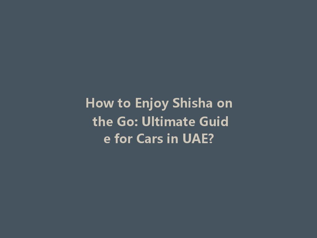 How to Enjoy Shisha on the Go: Ultimate Guide for Cars in UAE? 一