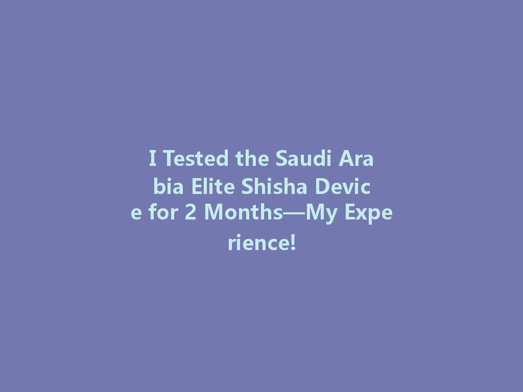 I Tested the Saudi Arabia Elite Shisha Device for 2 Months—My Experience! 一