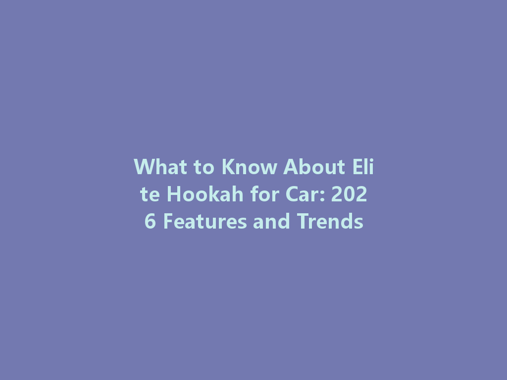 What to Know About Elite Hookah for Car: 2026 Features and Trends 一