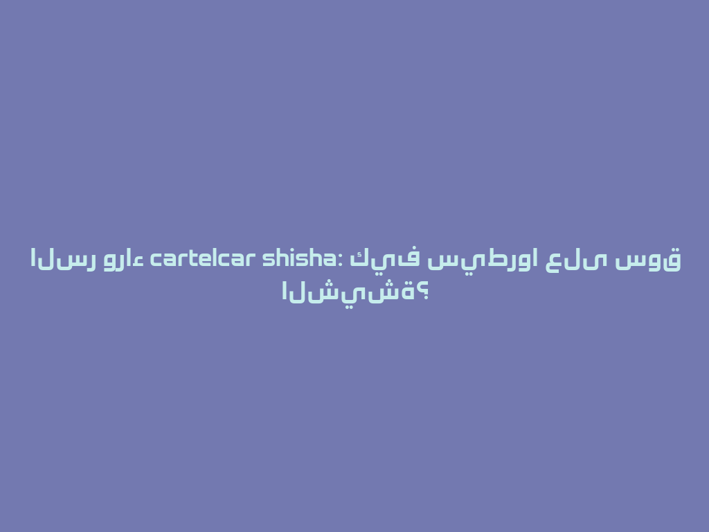 السر وراء cartelcar shisha: كيف سيطروا على سوق الشيشة؟ 一