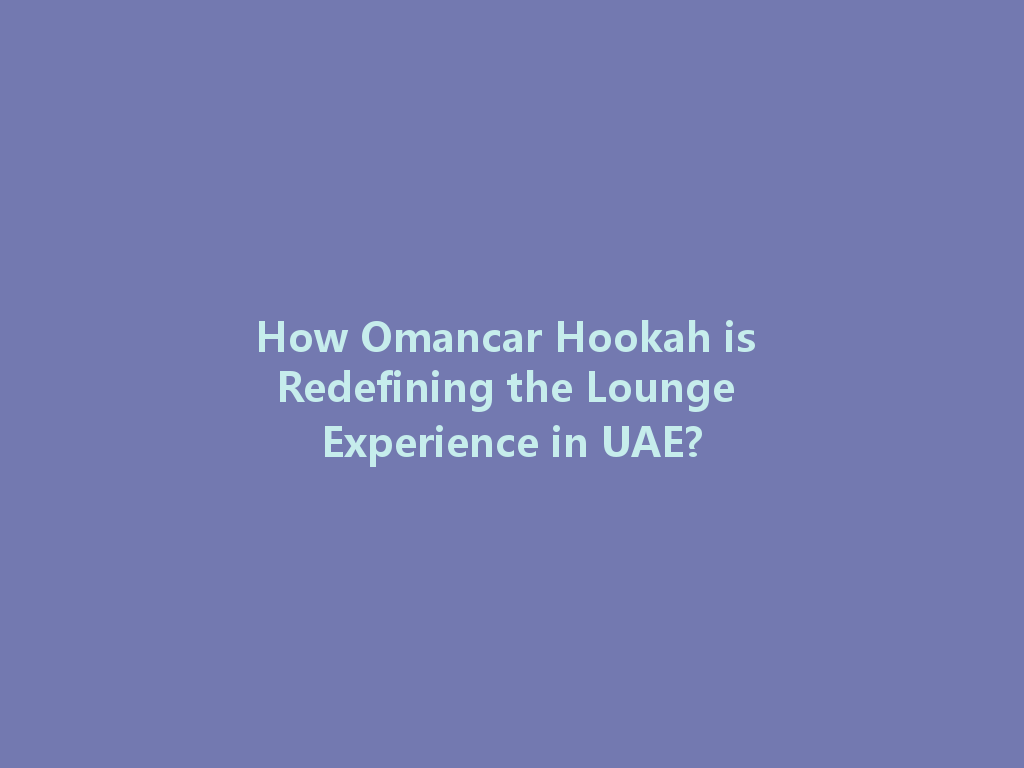 How Omancar Hookah is Redefining the Lounge Experience in UAE? 一