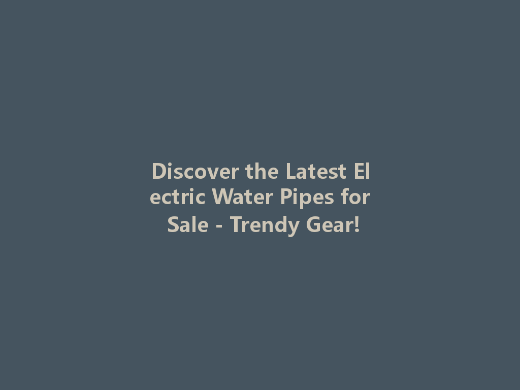 Discover the Latest Electric Water Pipes for Sale - Trendy Gear! 一