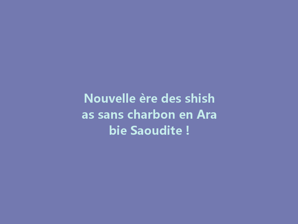 Nouvelle ère des shishas sans charbon en Arabie Saoudite ! 一