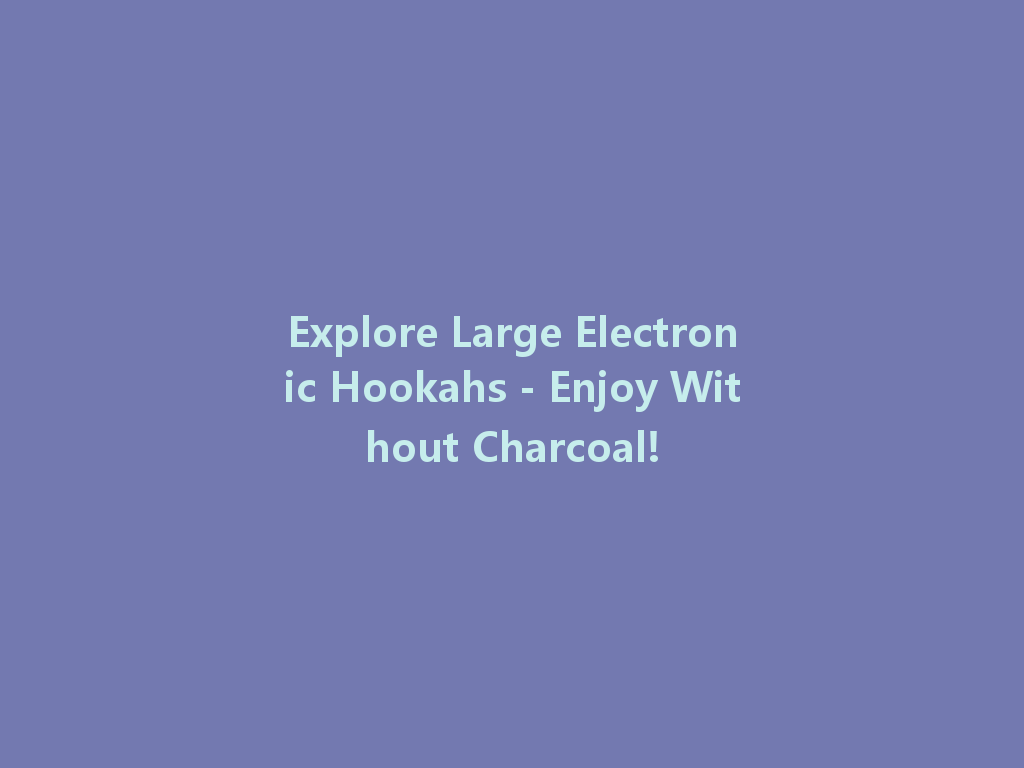 Explore Large Electronic Hookahs - Enjoy Without Charcoal! 一