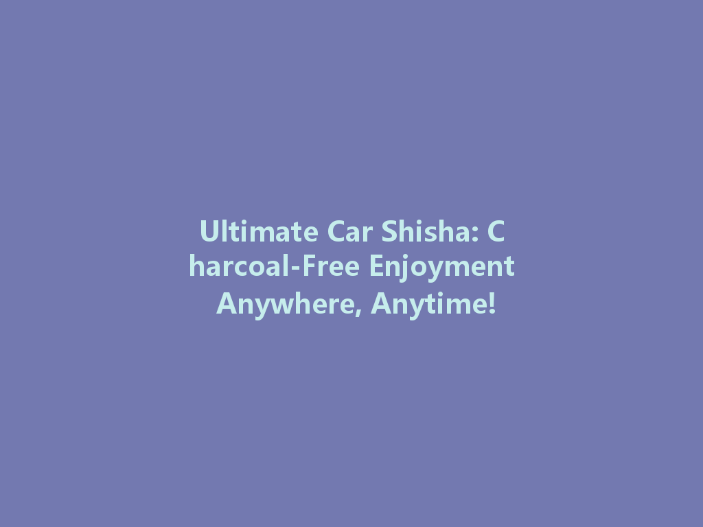 Ultimate Car Shisha: Charcoal-Free Enjoyment Anywhere, Anytime! 一