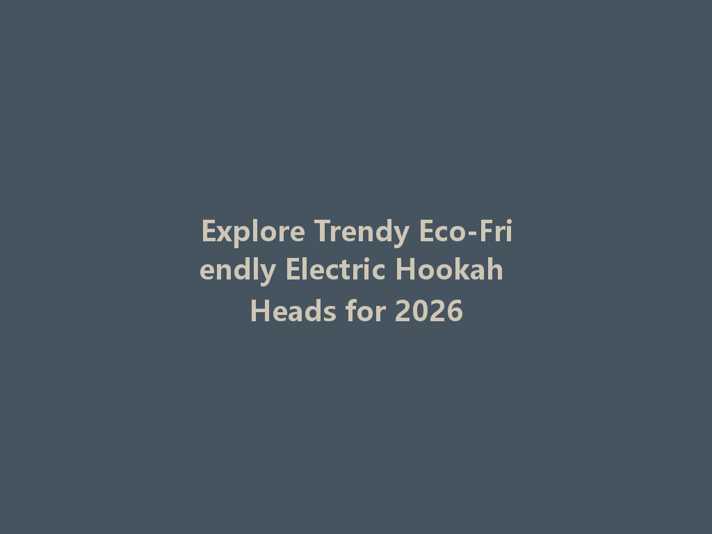 Explore Trendy Eco-Friendly Electric Hookah Heads for 2026 一