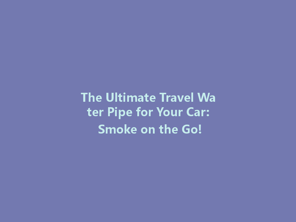 The Ultimate Travel Water Pipe for Your Car: Smoke on the Go! 一