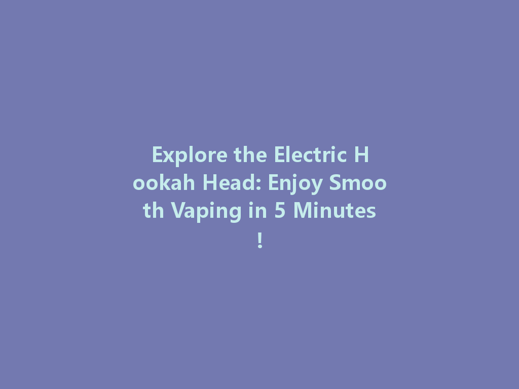 Explore the Electric Hookah Head: Enjoy Smooth Vaping in 5 Minutes! 一
