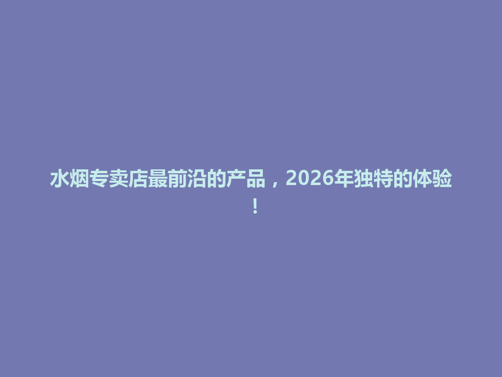 水烟专卖店最前沿的产品,2026年独特的体验! 一
