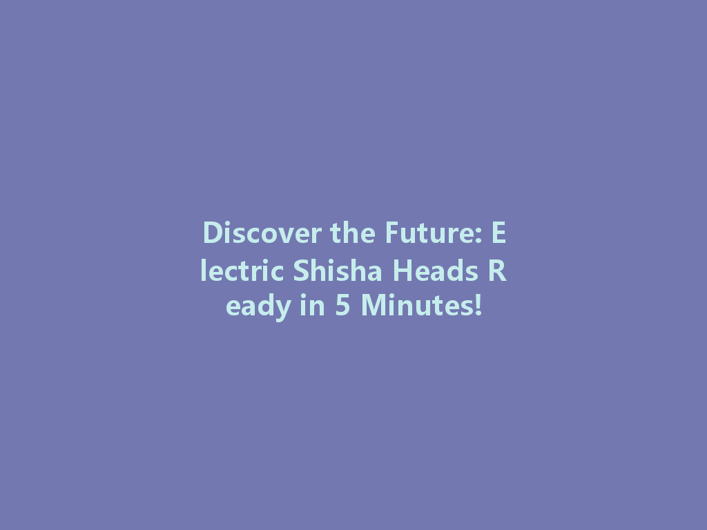 Discover the Future: Electric Shisha Heads Ready in 5 Minutes! 一